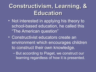 Constructivism, Learning, &Constructivism, Learning, &
EducationEducation
• Not interested in applying his theory to
school-based education, he called this
“The American question”
• Constructivist educators create an
environment which encourages children
to construct their own knowledge.
– But according to Piaget, we construct our
learning regardless of how it is presented.
 