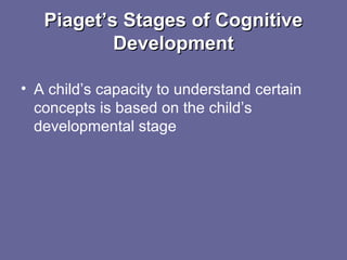 Piaget’s Stages of CognitivePiaget’s Stages of Cognitive
DevelopmentDevelopment
• A child’s capacity to understand certain
concepts is based on the child’s
developmental stage
 