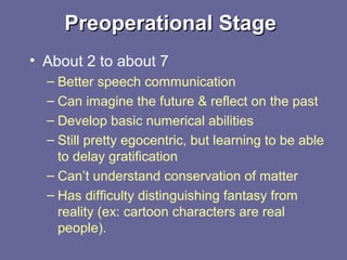Preoperational StagePreoperational Stage
• About 2 to about 7
– Better speech communication
– Can imagine the future & reflect on the past
– Develop basic numerical abilities
– Still pretty egocentric, but learning to be able
to delay gratification
– Can’t understand conservation of matter
– Has difficulty distinguishing fantasy from
reality (ex: cartoon characters are real
people).
 