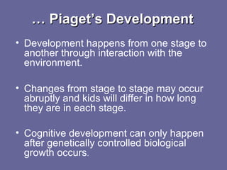 …… Piaget’s DevelopmentPiaget’s Development
• Development happens from one stage to
another through interaction with the
environment.
• Changes from stage to stage may occur
abruptly and kids will differ in how long
they are in each stage.
• Cognitive development can only happen
after genetically controlled biological
growth occurs.
 