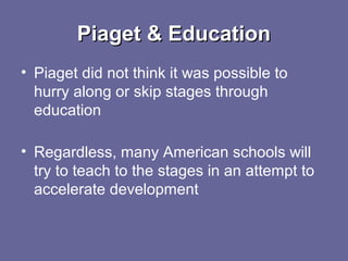 Piaget & EducationPiaget & Education
• Piaget did not think it was possible to
hurry along or skip stages through
education
• Regardless, many American schools will
try to teach to the stages in an attempt to
accelerate development
 