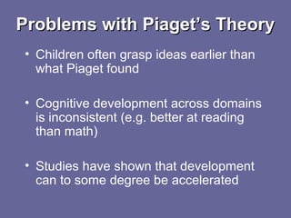 Problems with Piaget’s TheoryProblems with Piaget’s Theory
• Children often grasp ideas earlier than
what Piaget found
• Cognitive development across domains
is inconsistent (e.g. better at reading
than math)
• Studies have shown that development
can to some degree be accelerated
 