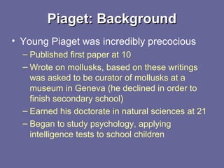 Piaget: BackgroundPiaget: Background
• Young Piaget was incredibly precocious
– Published first paper at 10
– Wrote on mollusks, based on these writings
was asked to be curator of mollusks at a
museum in Geneva (he declined in order to
finish secondary school)
– Earned his doctorate in natural sciences at 21
– Began to study psychology, applying
intelligence tests to school children
 