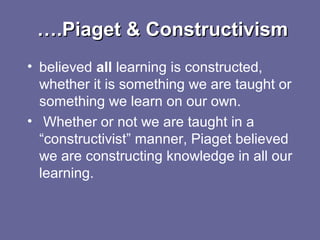 …….Piaget & Constructivism.Piaget & Constructivism
• believed all learning is constructed,
whether it is something we are taught or
something we learn on our own.
• Whether or not we are taught in a
“constructivist” manner, Piaget believed
we are constructing knowledge in all our
learning.
 