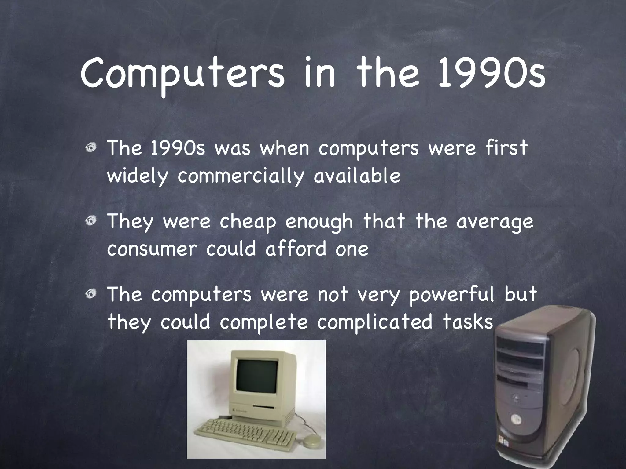 Computers in the 1990s The 1990s was when computers were first widely commercially available They were cheap enough that the average consumer could afford one The computers were not very powerful but they could complete complicated tasks 