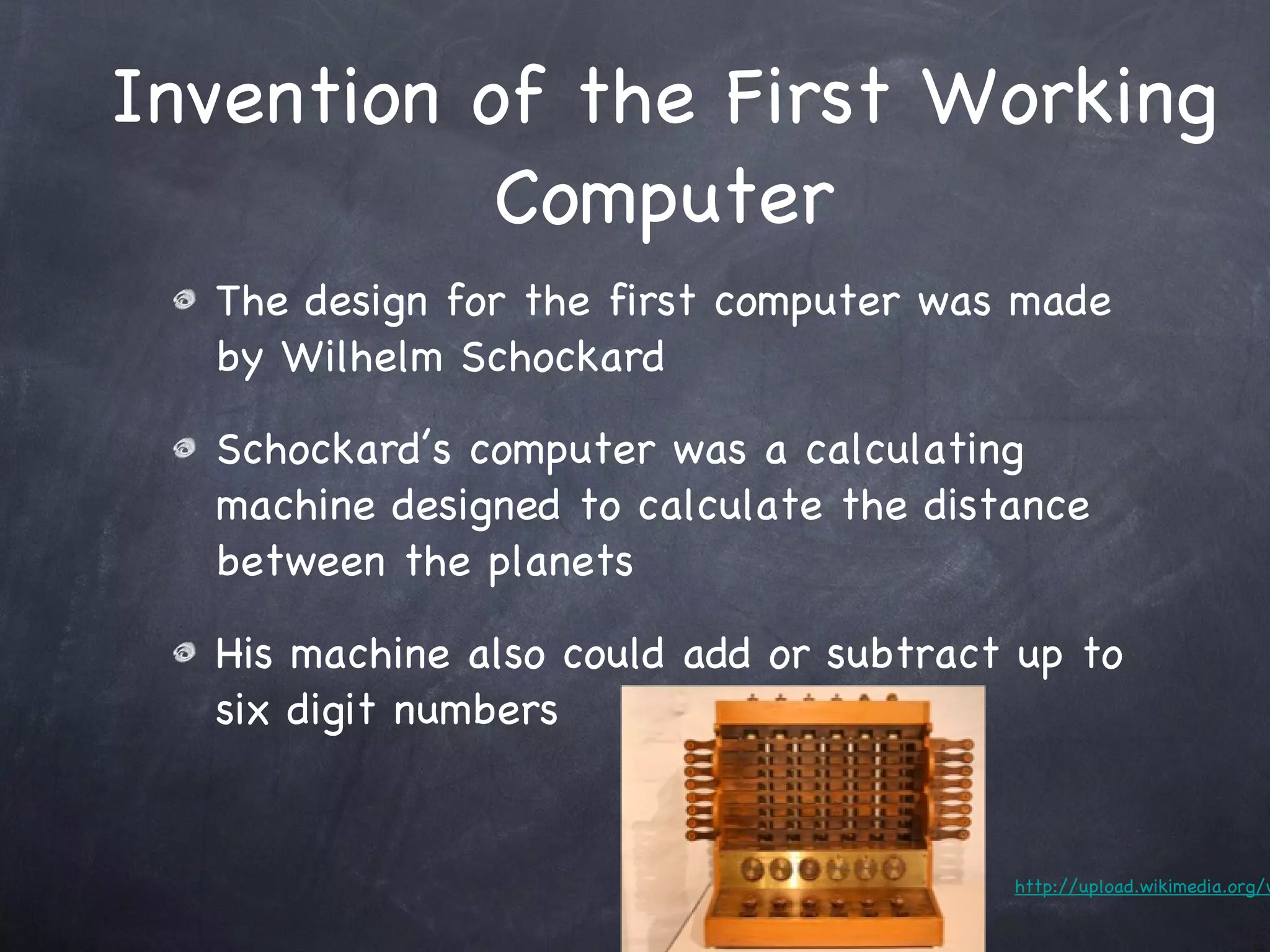 Invention of the First Working Computer The design for the first computer was made by Wilhelm Schockard Schockard’s computer was a calculating machine designed to calculate the distance between the planets His machine also could add or subtract up to six digit numbers http://upload.wikimedia.org/wikipedia/commons/5/5a/Schickardmaschine.jpg 
