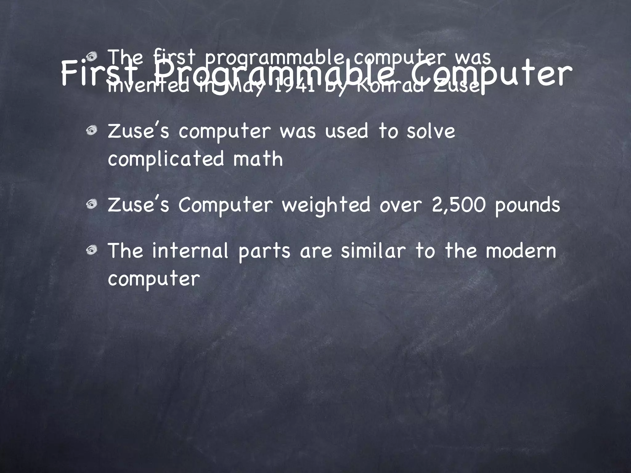 First Programmable Computer The first programmable computer was invented in May 1941 by Konrad Zuse Zuse’s computer was used to solve complicated math Zuse’s Computer weighted over 2,500 pounds The internal parts are similar to the modern computer 