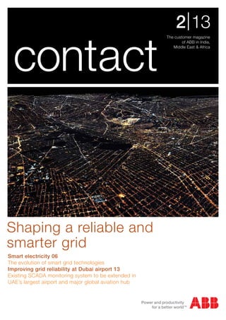 The customer magazine
of ABB in India,
Middle East & Africa
2|13
contact
Smart electricity 06
The evolution of smart grid technologies
Improving grid reliability at Dubai airport 13
Existing SCADA monitoring system to be extended in
UAE’s largest airport and major global aviation hub
Shaping a reliable and
smarter grid
 