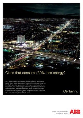 Cities that consume 30% less energy?

As a leading producer of energy-efficient solutions, ABB helps
deliver major power savings, without compromising performance.
Our lighting control systems can deliver power savings of up to
50 percent, and our building automation up to 60 percent. While
everyone else is talking about energy prices, power shortages
and climate change, ABB is doing something about it, right here,
right now. www.abb.com/betterworld                                 Certainly.
 