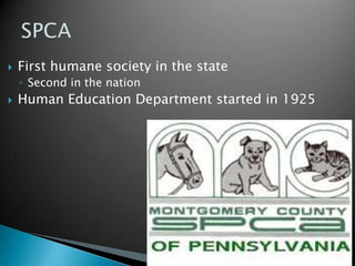 SPCAStarted by Colonel M. Richards MuckleHe fought for a change 	A law-enforcement society sanctioned by the state governmentJune 21, 1867 PA Society for the Prevention of Cruelty to Animals was organized 