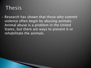 Thesis Research has shown that those who commit violence often begin by abusing animals. Animal abuse is a problem in the United States, but there are ways to prevent it or rehabilitate the animals.