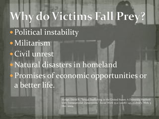 Political instability MilitarismCivil unrestNatural disasters in homelandPromises of economic opportunities or a better life. Why do Victims Fall Prey?  Hodge, David R. “Sexual Trafficking in the United States: A Domestic Problem with Transnational Dimensions.” Social Work 53.2 (2008): 143. eLibrary. Web. 3 Dec. 2009.