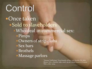 Once taken Sold to slaveholders Who deal in commercial sex:PimpsOwners of strip clubsSex barsBrothelsMassage parlors Control“Human Trafficking.” Encyclopedia of Race and Racism. Ed. John Moore. Vol. 2. Detroit: Gale, 2008. 134-38. Global Issues in Context. Web. 3 Dec. 2009.