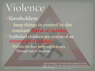 Slaveholders: keep things in control by the constantTrafficked children are victims of anWithin the first forty-eight hours Through rape or beatings Violence threat of violence.extreme act of violence“Human Trafficking.” Encyclopedia of Race and Racism. Ed. John Moore. Vol. 2. Detroit: Gale, 2008. 134-38. Global Issues in Context. Web. 3 Dec. 2009.