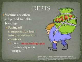 Victims are often subjected to debt-bondagePaying off transportation fees into the destination countries. It is a…   the only way out is escape. DEBTSnever ending cycleHodge, David R. “Sexual Trafficking in the United States: A Domestic Problem with Transnational Dimensions.” Social Work 53.2 (2008): 143. eLibrary. Web. 3 Dec. 2009.