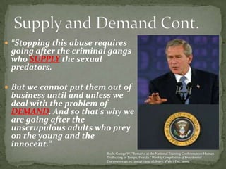 “Stopping this abuse requires going after the criminal gangs who SUPPLY the sexual predators. But we cannot put them out of business until and unless we deal with the problem of DEMAND. And so that's why we are going after the unscrupulous adults who prey on the young and the innocent.“Supply and Demand Cont.Bush, George W. “Remarks at the National Training Conference on Human Trafficking in Tampa, Florida.” Weekly Compilation of Presidential Documents 40.29 (2004): 1309. eLibrary. Web. 1 Dec. 2009.