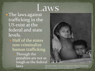 The laws against trafficking in the US exist at the federal and state levels.Half of the states now criminalize human traffickingThrough the penalties are not as tough as the federal lawsLawsUnited States Congress. “Section 2423. Transportation of Minors.” Gender Issues and Sexuality: Essential Primary Sources. Ed. Brenda Lerner and Adrienne Lerner. Detroit: Gale, 2006. 411-12. Global Issues In Context. Web. 3 Dec. 2009.