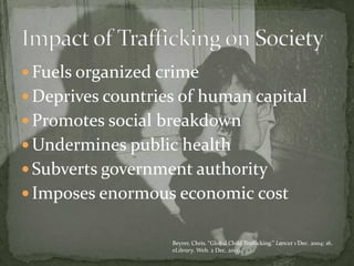 Fuels organized crimeDeprives countries of human capitalPromotes social breakdownUndermines public healthSubverts government authorityImposes enormous economic costImpact of Trafficking on SocietyBeyrer, Chris. “Global Child Trafficking.” Lancet 1 Dec. 2004: 16. eLibrary. Web. 2 Dec. 2009.