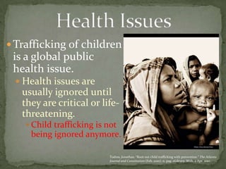 Trafficking of children is a global public health issue. Health issues are usually ignored until they are critical or life-threatening. Child trafficking is not being ignored anymore.Health Issues Todres, Jonathan. “Root out child trafficking with prevention.” The Atlanta Journal and Constitution (Feb. 2010): n. pag. eLibrary. Web. 2 Apr. 2010. 