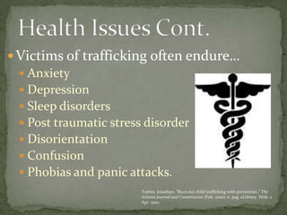 Victims of trafficking often endure…AnxietyDepressionSleep disordersPost traumatic stress disorderDisorientationConfusionPhobias and panic attacks. Health Issues Cont. Todres, Jonathan. “Root out child trafficking with prevention.” The Atlanta Journal and Constitution (Feb. 2010): n. pag. eLibrary. Web. 2 Apr. 2010. 