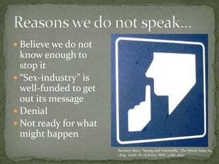 Believe we do not know enough to stop it“Sex-industry” is well-funded to get out its messageDenialNot ready for what might happenReasons we do not speak…Buckley, Mary. “Young and Vulnerable.” The World Today 64 (Aug. 2008): 16. eLibrary. Web. 3 Apr. 2010.