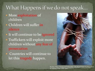 What Happens if we do not speak…More exploitation of childrenChildren will suffer in silenceIt will continue to be ignoredTraffickers will exploit more children without any fear of prosecution Countries will continue to let this tragedy happen. Buckley, Mary. “Young and Vulnerable.” The World Today 64 (Aug. 2008): 16. eLibrary. Web. 3 Apr. 2010.
