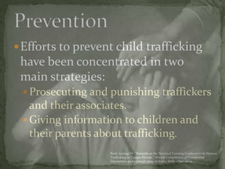 Efforts to prevent child trafficking have been concentrated in two main strategies:Prosecuting and punishing traffickers and their associates. Giving information to children and their parents about trafficking. Prevention Bush, George W. “Remarks at the National Training Conference on Human Trafficking in Tampa, Florida.” Weekly Compilation of Presidential Documents 40.29 (2004): 1309. eLibrary. Web. 1 Dec. 2009.