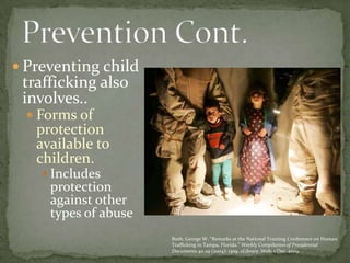 Preventing child trafficking also involves..Forms of protection available to children.Includes protection against other types of abusePrevention Cont. Bush, George W. “Remarks at the National Training Conference on Human Trafficking in Tampa, Florida.” Weekly Compilation of Presidential Documents 40.29 (2004): 1309. eLibrary. Web. 1 Dec. 2009.