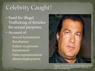 Celebrity Caught! Sued for illegal Trafficking of females for sexual purposes. Accused of: Sexual harassmentRetaliationFailure to prevent harassmentFalse representation about employment. Mrrusssss. “Steven Seagal sued for sexual harassment and human trafficking.”  zimbio. N.p., 13 Apr. 2010. Web. 23 May 2010. <http://www.zimbio.com/>.