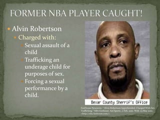 FORMER NBA PLAYER CAUGHT! Alvin Robertson Charged with: Sexual assault of a childTrafficking an underage child for purposes of sex.Forcing a sexual performance by a child. FanHouse Newswire. “ Alvin Robertson Apprehended, Charged With Sex Trafficking.” NBA Fanhouse. Aol Sports , 2 Feb. 2010. Web. 23 May 2010. <http://nba.fanhouse.com/>.
