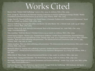 Works Cited Beyrer, Chris. “Global Child Trafficking.” Lancet 1 Dec. 2004: 16. eLibrary. Web. 2 Dec. 2009.Bush, George W. “Remarks at the National Training Conference on Human Trafficking in Tampa, Florida.” Weekly Compilation of Presidential Documents 40.29 (2004): 1309. eLibrary. Web. 1 Dec. 2009.Hodge, David R. “Sexual Trafficking in the United States: A Domestic Problem with Transnational Dimensions.” Social Work 53.2 (2008): 143. eLibrary. Web. 3 Dec. 2009.“Human Trafficking.” Encyclopedia of Race and Racism. Ed. John Moore. Vol. 2. Detroit: Gale, 2008. 134-38. Global Issues in Context. Web. 3 Dec. 2009.Scimone, Diana, et al., prod. Born2fly International. Born to Fly International, Inc., 2008. Web. 1 Dec. 2009. <http://www.born2fly.org/>.Tran, Jonathan. “Sold Into Slavery.” Christian Century 124.24 (2007): 22. eLibrary. Web. 2 Dec. 2009.United States Congress. “Section 2423. Transportation of Minors.” Gender Issues and Sexuality: Essential Primary Sources. Ed. Brenda Lerner and Adrienne Lerner. Detroit: Gale, 2006. 411-12. Global Issues In Context. Web. 3 DTodres, Jonathan. “Root out child trafficking with prevention.” The Atlanta Journal and Constitution (Feb. 2010): n. pag. eLibrary. Web. 2 Apr. 2010. ec. 2009.Todres, Jonathan. “Root out child trafficking with prevention.” The Atlanta Journal and Constitution (Feb. 2010): n. pag. eLibrary. Web. 2 Apr. 2010. Blackwill, Robert D. “Dealing with trafficking in persons: Another dimension of United States and India transformation.”  DISAM Journal of International Security Assistance Management 25.4 (2003): 58. eLibrary. Web. 3 Apr. 2010. Miller, John R. “Slave Trade.” Harvard International Review 27 (Jan. 2006): 70. eLibrary. Web. 3 Apr. 2010. Buckley, Mary. “Young and Vulnerable.” The World Today 64 (Aug. 2008): 16. eLibrary. Web. 3 Apr. 2010.Mrrusssss. “Steven Seagal sued for sexual harassment and human trafficking.”  zimbio. N.p., 13 Apr. 2010. Web. 23 May 2010. <http://www.zimbio.com/>.FanHouse Newswire. “ Alvin Robertson Apprehended, Charged With Sex Trafficking.” NBA Fanhouse. Aol Sports , 2 Feb. 2010. Web. 23 May 2010. <http://nba.fanhouse.com/>.