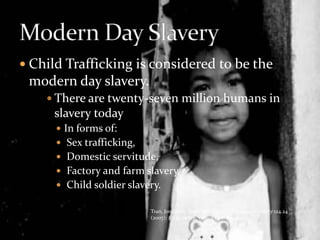 Child Trafficking is considered to be the modern day slavery.There are twenty-seven million humans in slavery todayIn forms of: Sex trafficking, Domestic servitude, Factory and farm slavery, Child soldier slavery.Modern Day SlaveryTran, Jonathan. “Sold Into Slavery.” Christian Century 124.24 (2007): 22. eLibrary. Web. 2 Dec. 2009.