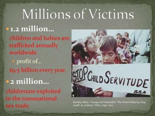 1.2 million…profit of…2 million…Millions of Victims children and babies are trafficked annually worldwide. $9.5 billion every year.childrenare exploited in the transnational sex trade. Buckley, Mary. “Young and Vulnerable.” The World Today 64 (Aug. 2008): 16. eLibrary. Web. 3 Apr. 2010.