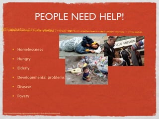 PEOPLE NEED HELP!


                 Homelessness

                 Hungry

                 Elderly

                 Developemental problems

                 Disease

                 Povery



http://www.dosomething.org/actnow/tipsandtools/11-facts-about-homeless-youth
 