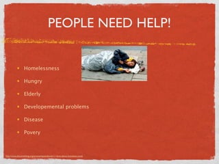 PEOPLE NEED HELP!


                 Homelessness

                 Hungry

                 Elderly

                 Developemental problems

                 Disease

                 Povery



http://www.dosomething.org/actnow/tipsandtools/11-facts-about-homeless-youth
 