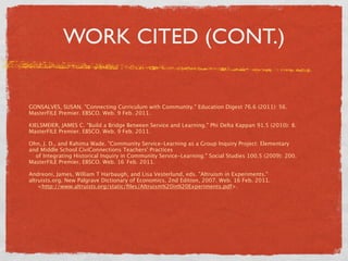 WORK CITED (CONT.)


GONSALVES, SUSAN. "Connecting Curriculum with Community." Education Digest 76.6 (2011): 56.
MasterFILE Premier. EBSCO. Web. 9 Feb. 2011.

KIELSMEIER, JAMES C. "Build a Bridge Between Service and Learning." Phi Delta Kappan 91.5 (2010): 8.
MasterFILE Premier. EBSCO. Web. 9 Feb. 2011.

Ohn, J. D., and Rahima Wade. "Community Service-Learning as a Group Inquiry Project: Elementary
and Middle School CiviConnections Teachers' Practices
   of Integrating Historical Inquiry in Community Service-Learning." Social Studies 100.5 (2009): 200.
MasterFILE Premier. EBSCO. Web. 16 
Feb. 2011.

Andreoni, James, William T Harbaugh, and Lisa Vesterlund, eds. "Altruism in Experiments."
altruists.org. New Palgrave Dictionary of Economics, 2nd Edition, 2007. Web. 16 Feb. 2011.
    <http://www.altruists.org/static/ﬁles/Altruism%20in%20Experiments.pdf>.
 