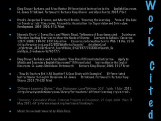 King-Shaver, Barbara, and Alyce Hunter. Differentiated Instruction in the      English Classroom.
Ed. James Strickland. Portsmouth: Barbara King-Shaver  and Alyce Hunter, 2003. Print.
                                                                                                    W
Brooks, Jacqueline Grennon, and Martin G Brooks. "Honoring the Learning      Process." The Case
for Constructivist Classrooms. Alexandria: Association  for Supervision and Curriculum
                                                                                                    o
                                                                                                    r
Development, 1993, 1999. 3-13. Print.

Edwards, Cheryl J, Sonya Carr, and Wendy Siegel. "Inﬂuences of Experiences and      Training on


                                                                                                    k
Effective Teaching Practices to Meet the Needs of Diverse      Learners in Schools." Education
126.3 (2006): 580-92. ERIC: Education      Resources Information Center. Web. 18 Dec. 2010.      
<http://www.eric.ed.gov:80/ERICWebPortal/search/      detailmini.jsp?
_nfpb=true&_&ERICExtSearch_SearchValue_0=EJ765777&ERICExtSearch_Se      
archType_0=no&accno=EJ765777>

King-Shaver, Barbara, and Alyce Hunter. "How Does Differentiated Intruction      Apply to


                                                                                                    C
Middle and Secondary English Classrooms?" Differentiated      Instruction in the English
Classroom. Ed. James Strickland. Portsmouth:      Barbara King-Shaver, 2003. 15-27 Print
                                                                                   .

. "How Do Teachers Put It All Together? A Case Study with Examples."      Differentiated
Instruction in the English Classroom. Ed. James      Strickland. Portsmouth: Barbara King-
Shaver, 2003. 79-125. Print                                                                         i
"Different Learning Styles." Your Dictionary. LoveToKnow, 2011. Web. 1 Mar. 2011.
<http://www.yourdictionary.com/library/for-teachers/ different-learning-styles.html >.              t
"Tracking." Education Week. Editorial Projects in Education, 21 Sept. 2004. Web. 5
May 2011. <http://www.edweek.org/ew/issues/tracking/>
                                                                                                    e
                                                                                                    d
Music: No one instrumental by Alicia Keys.
 