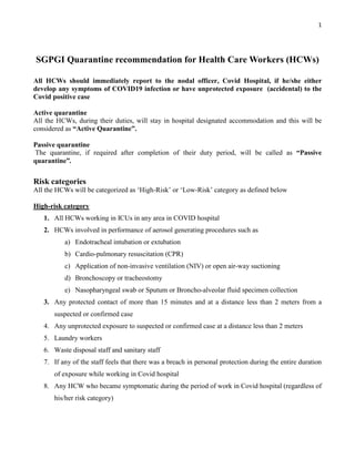 1
SGPGI Quarantine recommendation for Health Care Workers (HCWs)
All HCWs should immediately report to the nodal officer, Covid Hospital, if he/she either
develop any symptoms of COVID19 infection or have unprotected exposure (accidental) to the
Covid positive case
Active quarantine
All the HCWs, during their duties, will stay in hospital designated accommodation and this will be
considered as “Active Quarantine”.
Passive quarantine
The quarantine, if required after completion of their duty period, will be called as “Passive
quarantine”.
Risk categories
All the HCWs will be categorized as ‘High-Risk’ or ‘Low-Risk’ category as defined below
High-risk category
1. All HCWs working in ICUs in any area in COVID hospital
2. HCWs involved in performance of aerosol generating procedures such as
a) Endotracheal intubation or extubation
b) Cardio-pulmonary resuscitation (CPR)
c) Application of non-invasive ventilation (NIV) or open air-way suctioning
d) Bronchoscopy or tracheostomy
e) Nasopharyngeal swab or Sputum or Broncho-alveolar fluid specimen collection
3. Any protected contact of more than 15 minutes and at a distance less than 2 meters from a
suspected or confirmed case
4. Any unprotected exposure to suspected or confirmed case at a distance less than 2 meters
5. Laundry workers
6. Waste disposal staff and sanitary staff
7. If any of the staff feels that there was a breach in personal protection during the entire duration
of exposure while working in Covid hospital
8. Any HCW who became symptomatic during the period of work in Covid hospital (regardless of
his/her risk category)
 