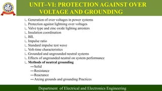 UNIT–VI: PROTECTION AGAINST OVER
VOLTAGE AND GROUNDING
Department of Electrical and Electronics Engineering
∟Generation of over voltages in power systems
∟Protection against lightning over voltages
∟Valve type and zinc oxide lighting arresters
∟Insulation coordination
∟BIL
∟Impulse ratio
∟Standard impulse test wave
∟Volt-time characteristics
∟Grounded and ungrounded neutral systems
∟Effects of ungrounded neutral on system performance
∟Methods of neutral grounding
―Solid
―Resistance
―Reactance
―Arcing grounds and grounding Practices
 