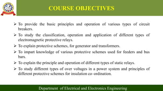 COURSE OBJECTIVES
 To provide the basic principles and operation of various types of circuit
breakers.
 To study the classification, operation and application of different types of
electromagnetic protective relays.
 To explain protective schemes, for generator and transformers.
 To impart knowledge of various protective schemes used for feeders and bus
bars.
 To explain the principle and operation of different types of static relays.
 To study different types of over voltages in a power system and principles of
different protective schemes for insulation co–ordination.
Department of Electrical and Electronics Engineering
 