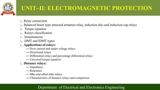 UNIT–II: ELECTROMAGNETIC PROTECTION
Department of Electrical and Electronics Engineering
∟Relay connection
∟Balanced beam type attracted armature relay, induction disc and induction cup relays
∟ Torque equation
∟ Relays classification
∟ Instantaneous
∟ DMT and IDMT types
∟Applications of relays:
― Over current and under voltage relays
― Directional relays
― Differential relays and percentage differential relays
― Universal torque equation
∟Distance relays:
― Impedance
― Reactance
― Mho and offset mho relays
― Characteristics of distance relays and comparison.
 