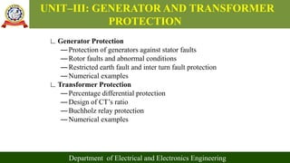 UNIT–III: GENERATOR AND TRANSFORMER
PROTECTION
Department of Electrical and Electronics Engineering
∟Generator Protection
―Protection of generators against stator faults
―Rotor faults and abnormal conditions
―Restricted earth fault and inter turn fault protection
―Numerical examples
∟Transformer Protection
―Percentage differential protection
―Design of CT’s ratio
―Buchholz relay protection
―Numerical examples
 