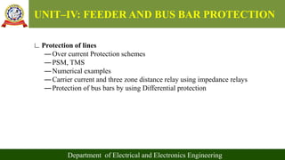 UNIT–IV: FEEDER AND BUS BAR PROTECTION
Department of Electrical and Electronics Engineering
∟Protection of lines
―Over current Protection schemes
―PSM, TMS
―Numerical examples
―Carrier current and three zone distance relay using impedance relays
―Protection of bus bars by using Differential protection
 