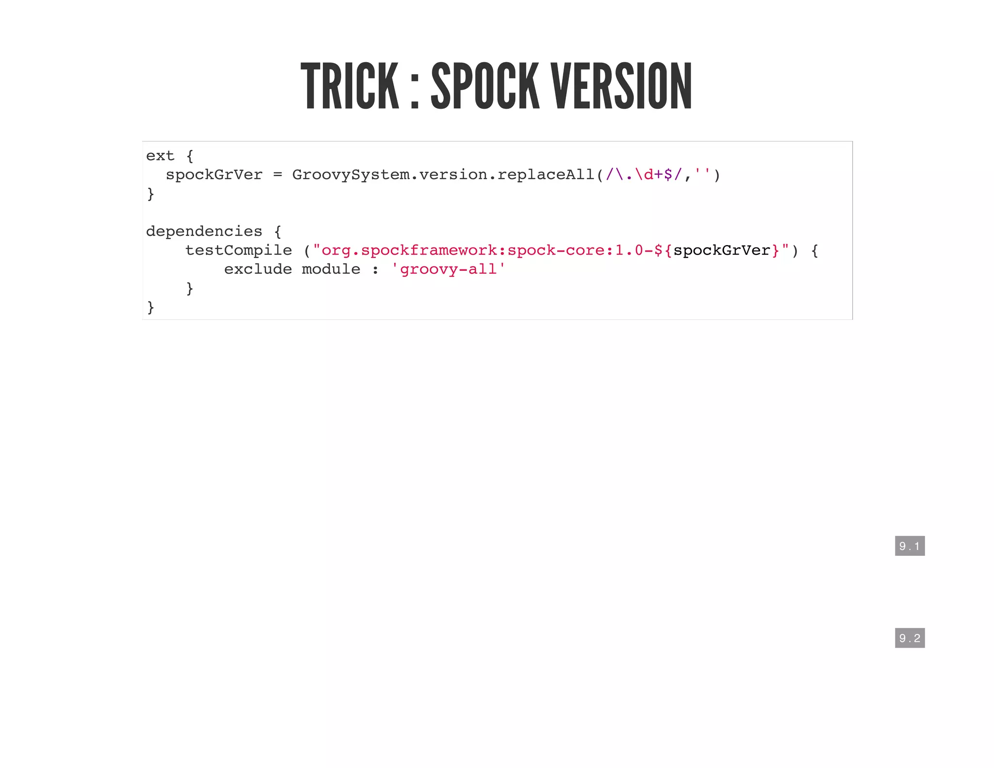 9 . 1
9 . 2
TRICK : SPOCK VERSION
ext {
spockGrVer = GroovySystem.version.replaceAll(/.d+$/,'')
}
dependencies {
testCompile ("org.spockframework:spock-core:1.0-${spockGrVer}") {
exclude module : 'groovy-all'
}
}
 