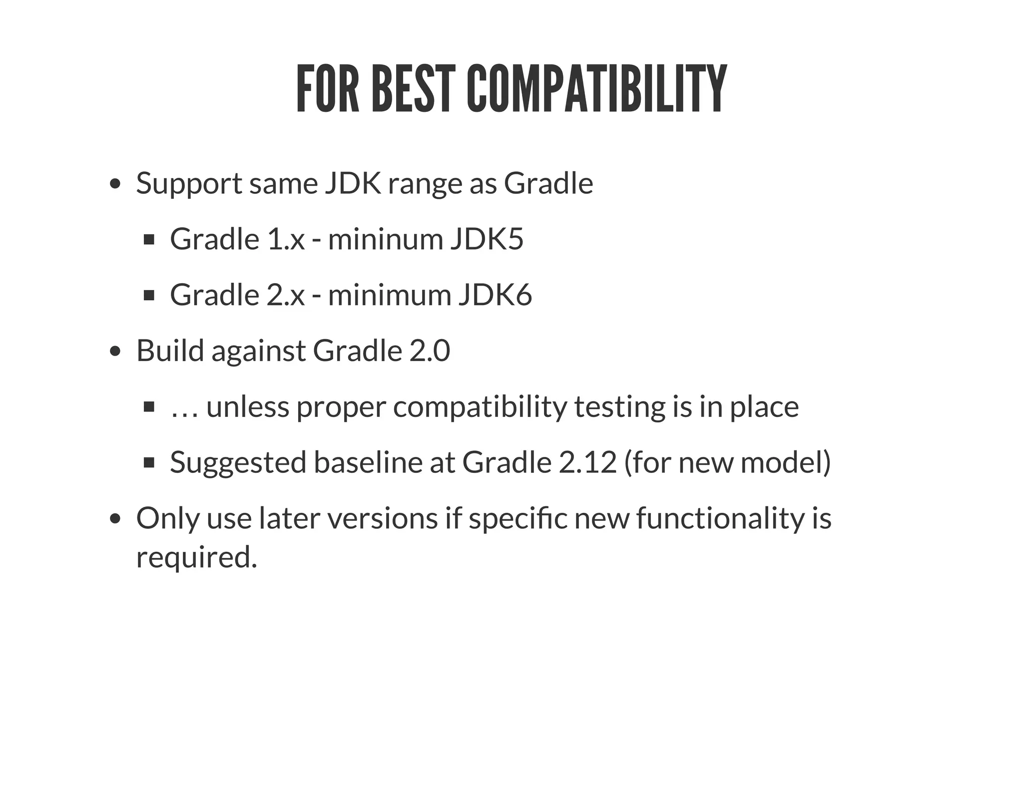 FOR BEST COMPATIBILITY
Support same JDK range as Gradle
Gradle 1.x - mininum JDK5
Gradle 2.x - minimum JDK6
Build against Gradle 2.0
… unless proper compatibility testing is in place
Suggested baseline at Gradle 2.12 (for new model)
Only use later versions if speci c new functionality is
required.
 
