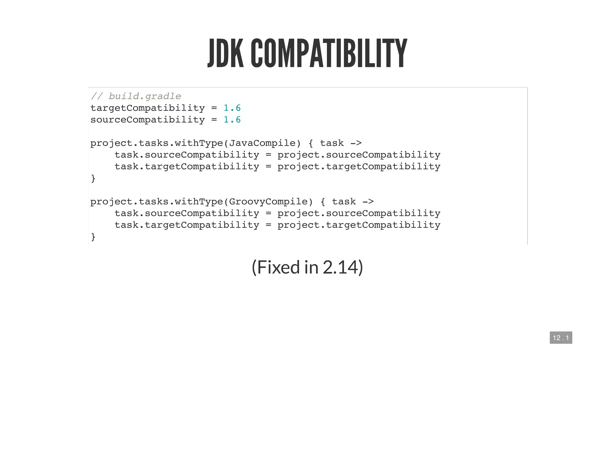 12 . 1
JDK COMPATIBILITY
// build.gradle
targetCompatibility = 1.6
sourceCompatibility = 1.6
project.tasks.withType(JavaCompile) { task ->
task.sourceCompatibility = project.sourceCompatibility
task.targetCompatibility = project.targetCompatibility
}
project.tasks.withType(GroovyCompile) { task ->
task.sourceCompatibility = project.sourceCompatibility
task.targetCompatibility = project.targetCompatibility
}
(Fixed in 2.14)
 