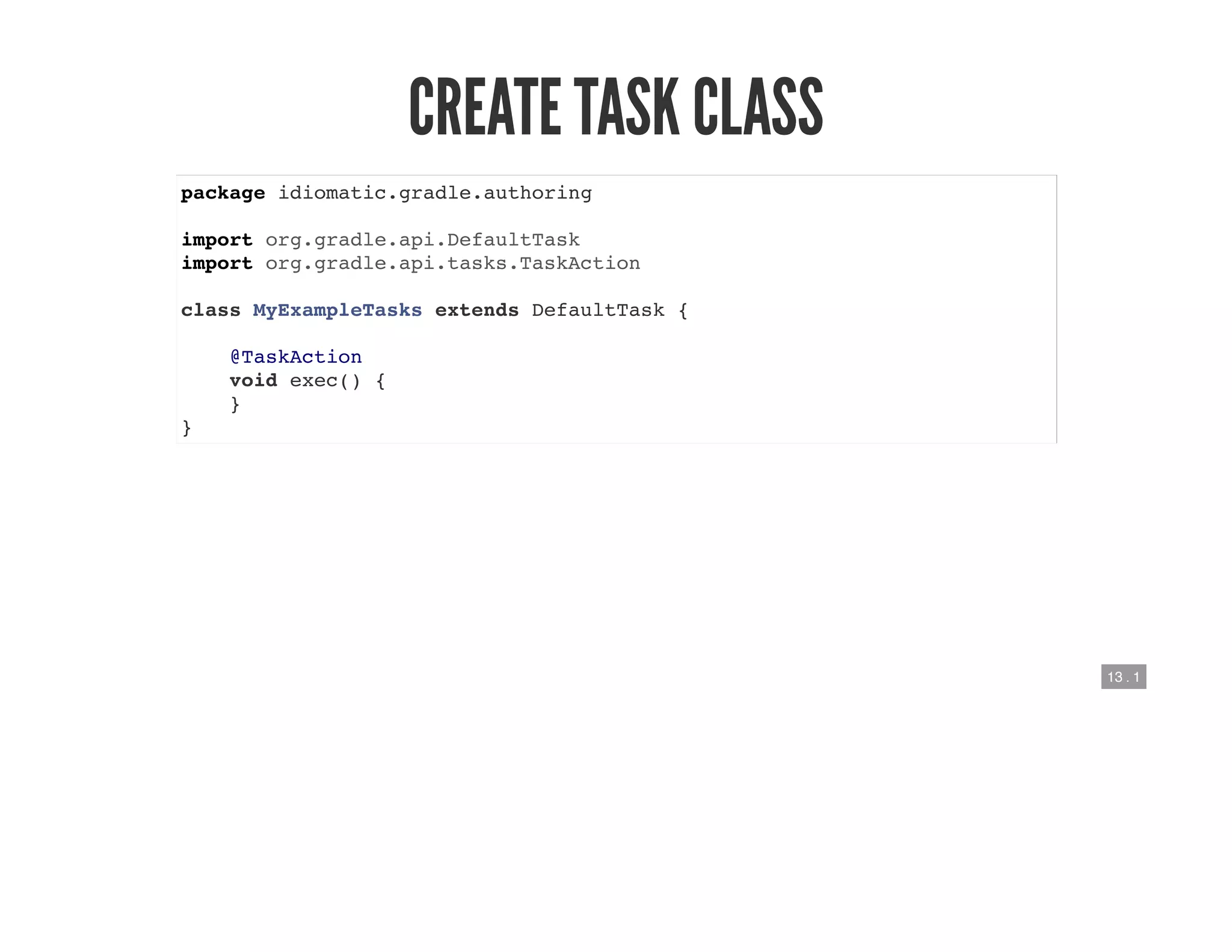13 . 1
CREATE TASK CLASS
package idiomatic.gradle.authoring
import org.gradle.api.DefaultTask
import org.gradle.api.tasks.TaskAction
class MyExampleTasks extends DefaultTask {
@TaskAction
void exec() {
}
}
 