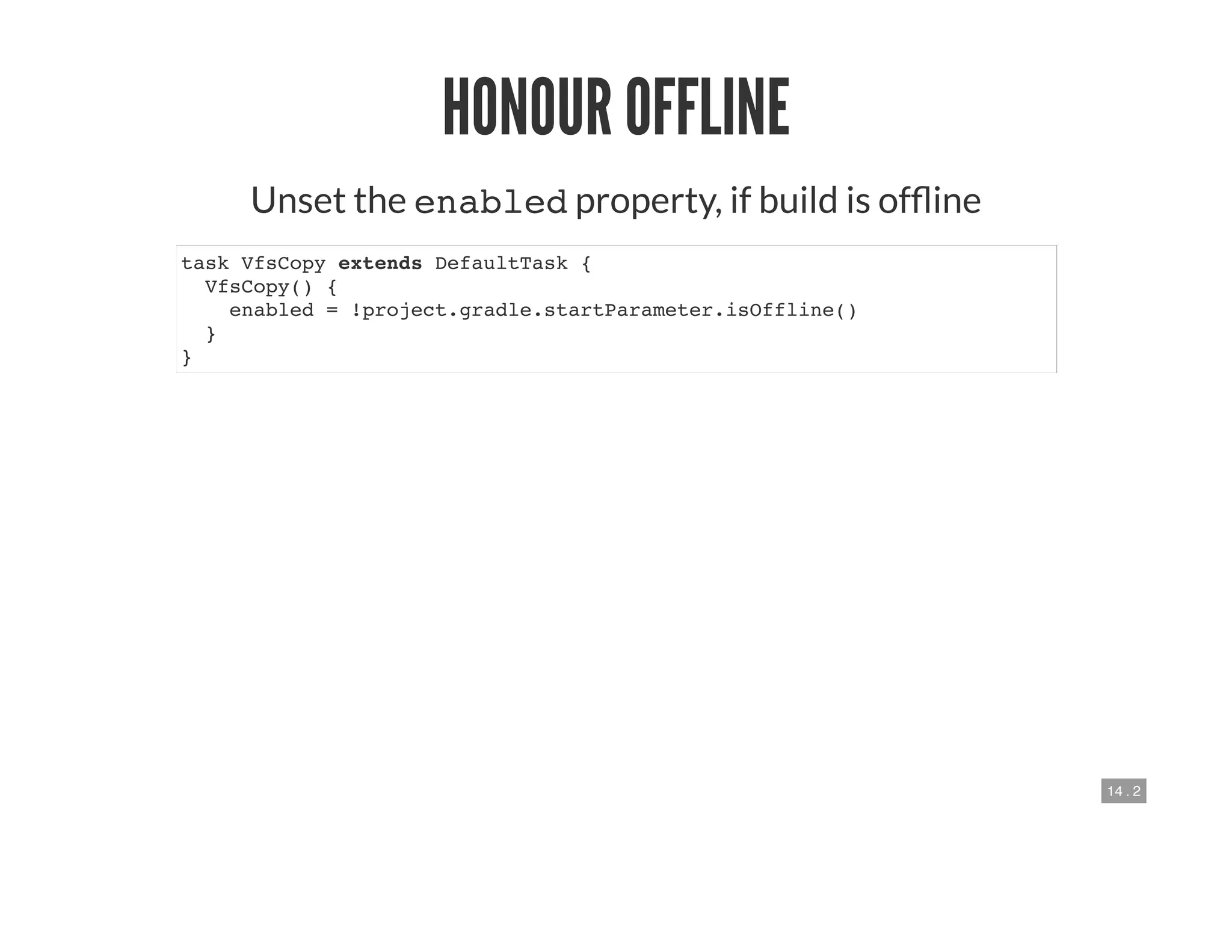 14 . 2
HONOUR OFFLINE
Unset the enabled property, if build is of ine
task VfsCopy extends DefaultTask {
VfsCopy() {
enabled = !project.gradle.startParameter.isOffline()
}
}
 