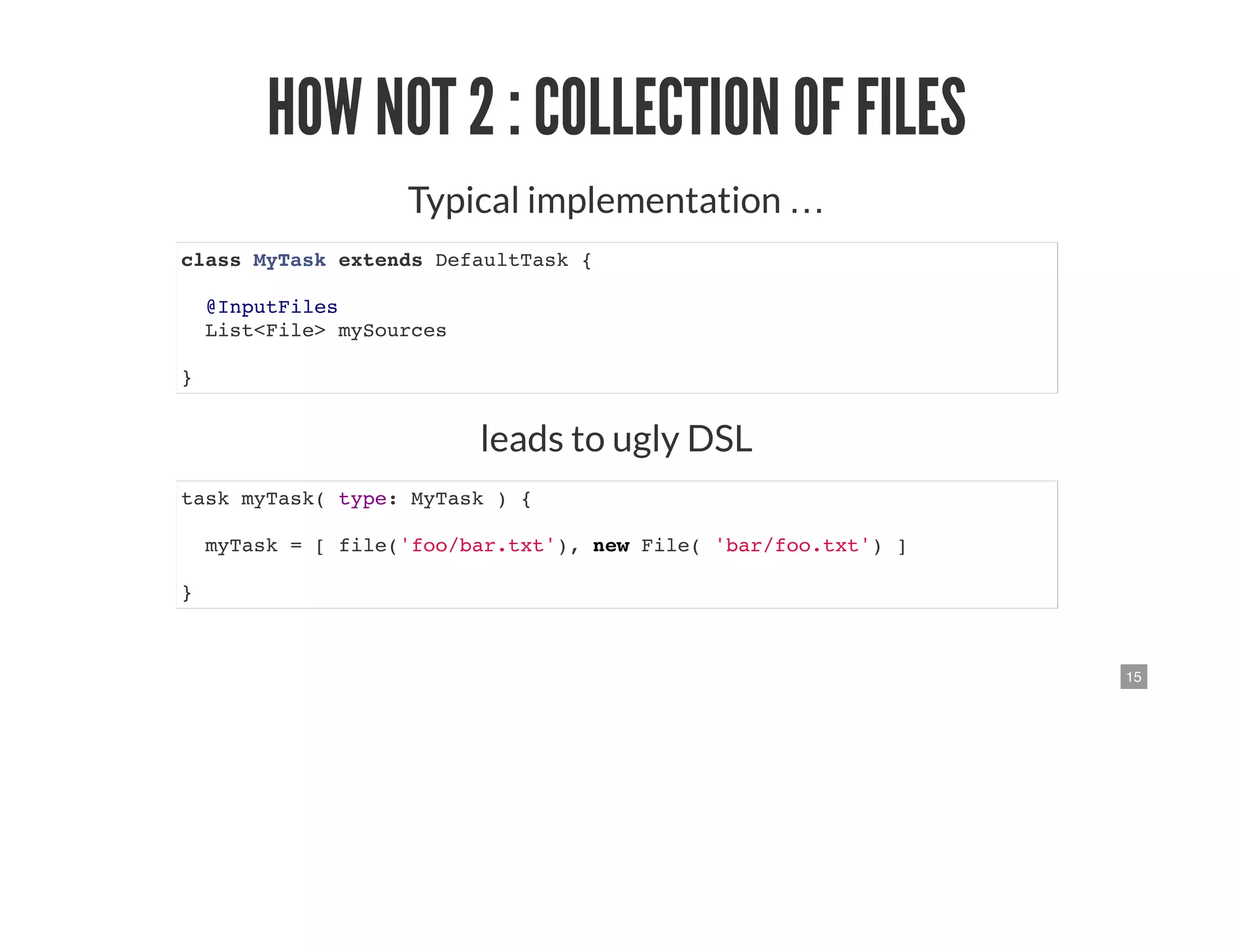 15
HOW NOT 2 : COLLECTION OF FILES
Typical implementation …
class MyTask extends DefaultTask {
@InputFiles
List<File> mySources
}
leads to ugly DSL
task myTask( type: MyTask ) {
myTask = [ file('foo/bar.txt'), new File( 'bar/foo.txt') ]
}
 