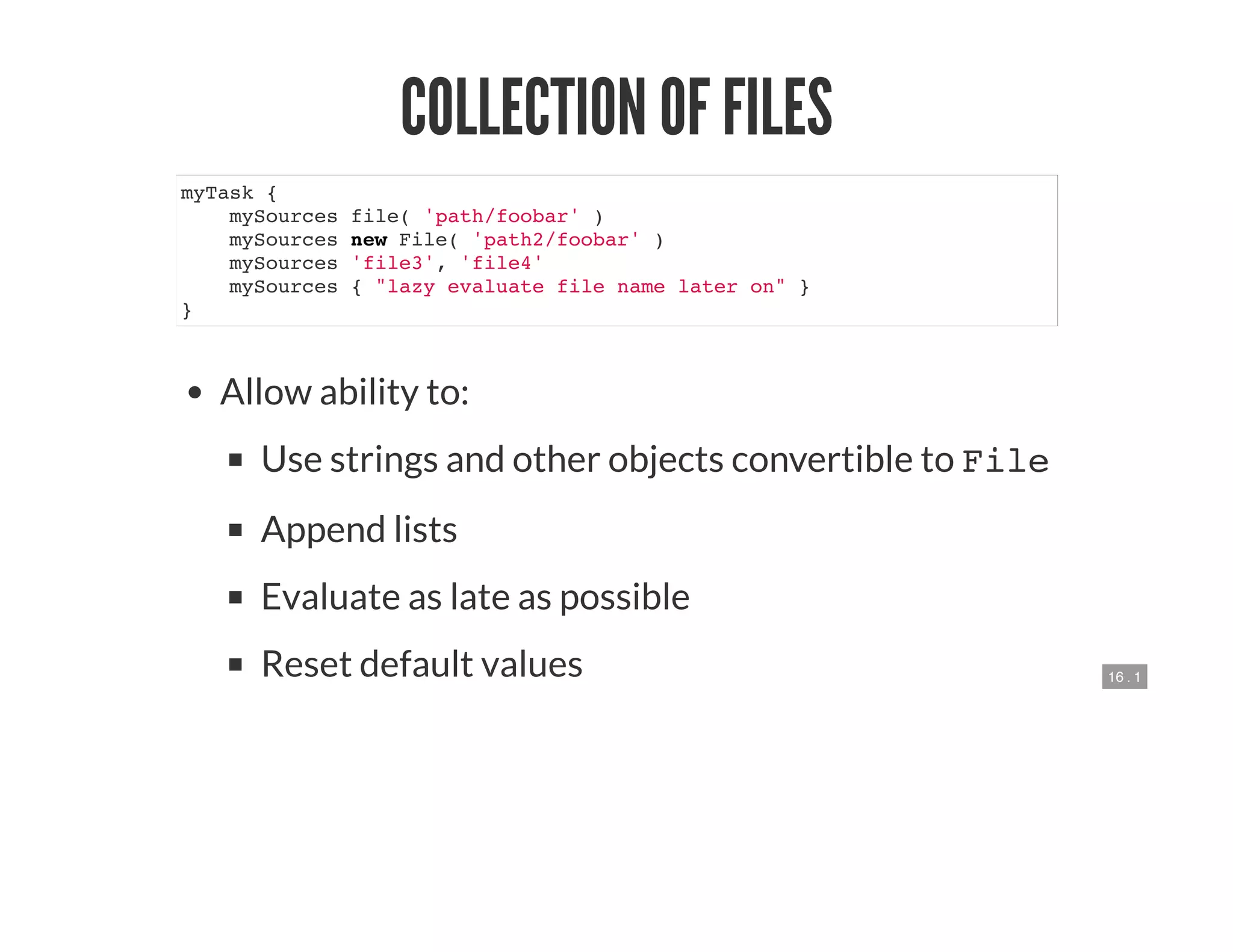16 . 1
COLLECTION OF FILES
myTask {
mySources file( 'path/foobar' )
mySources new File( 'path2/foobar' )
mySources 'file3', 'file4'
mySources { "lazy evaluate file name later on" }
}
Allow ability to:
Use strings and other objects convertible to File
Append lists
Evaluate as late as possible
Reset default values
 
